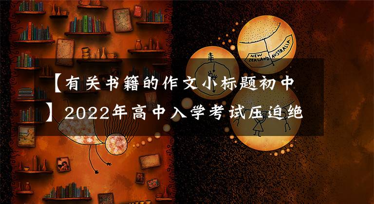 【有關(guān)書籍的作文小標(biāo)題初中】2022年高中入學(xué)考試壓迫絕佳的反命題寫作指南《_____是一本無字書》展示評(píng)論