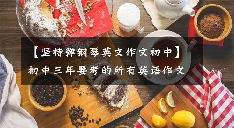 【堅(jiān)持彈鋼琴英文作文初中】初中三年要考的所有英語(yǔ)作文都在這里！傳達(dá)元音