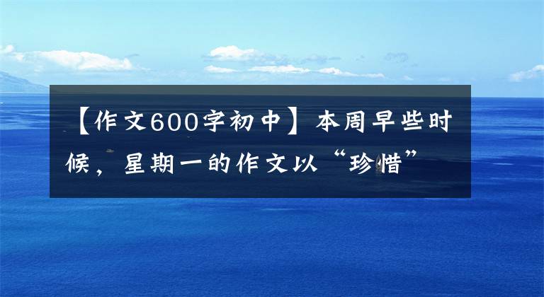 【作文600字初中】本周早些時候，星期一的作文以“珍惜”為題，寫了600多字的記敘文