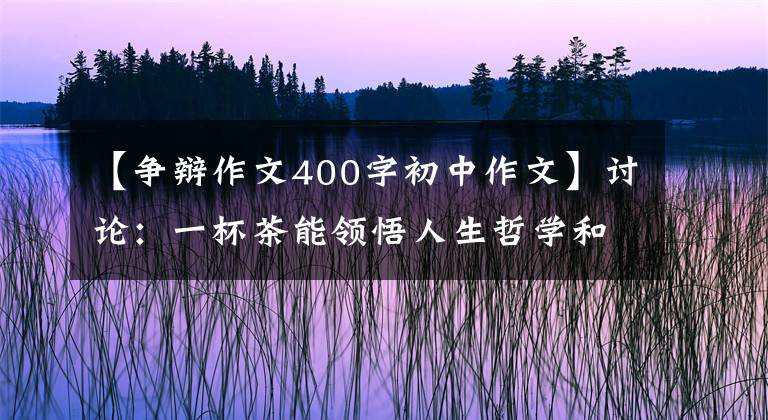 【爭辯作文400字初中作文】討論：一杯茶能領(lǐng)悟人生哲學(xué)和茶文化嗎？可能會(huì)有反對