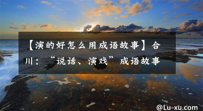 【演的好怎么用成語故事】合川：“說話、演戲”成語故事感受到了中國傳統(tǒng)文化的魅力