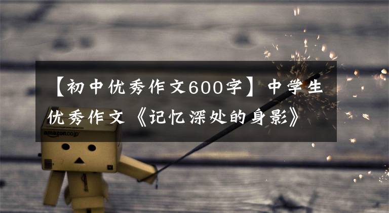 【初中優(yōu)秀作文600字】中學(xué)生優(yōu)秀作文《記憶深處的身影》