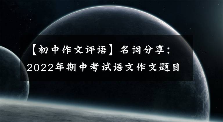 【初中作文評語】名詞分享：2022年期中考試語文作文題目寫什么？真題分析和揭示寫作趨勢。