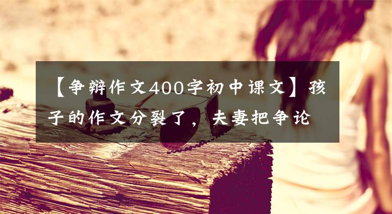 【爭辯作文400字初中課文】孩子的作文分裂了，夫妻把爭論吸引到400人的大群人當中，誰更有道理？