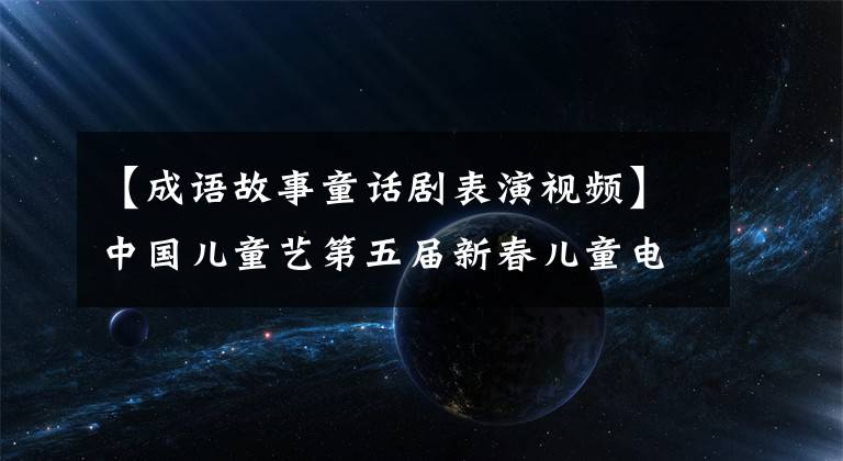 【成語故事童話劇表演視頻】中國兒童藝第五屆新春兒童電視劇嘉年華15部兒童劇精彩上演