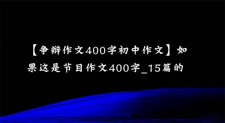 【爭辯作文400字初中作文】如果這是節(jié)目作文400字_15篇的話。