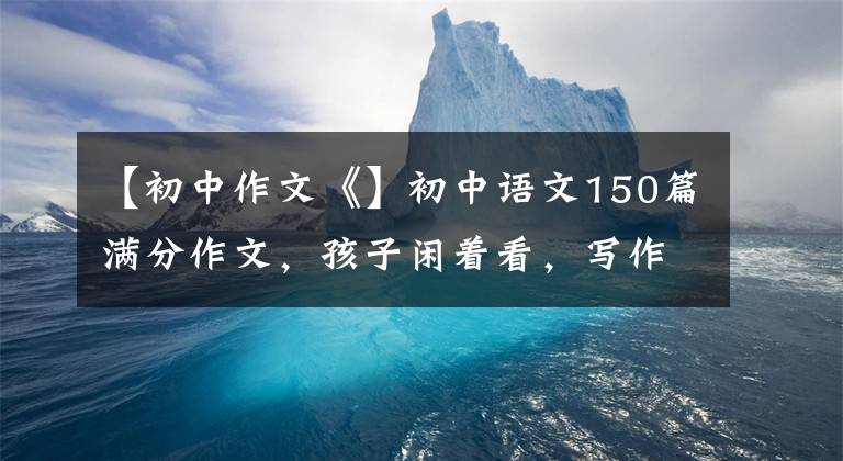 【初中作文《】初中語文150篇滿分作文，孩子閑著看，寫作頗有收獲！建議備份一份