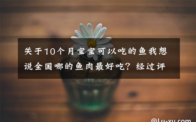 關(guān)于10個(gè)月寶寶可以吃的魚我想說全國哪的魚肉最好吃？經(jīng)過評比，這10個(gè)地方最出名，有你家鄉(xiāng)嗎？