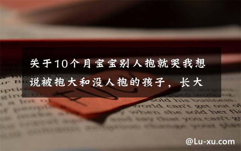 關(guān)于10個(gè)月寶寶別人抱就哭我想說被抱大和沒人抱的孩子，長(zhǎng)大之后的區(qū)別，肉眼可見