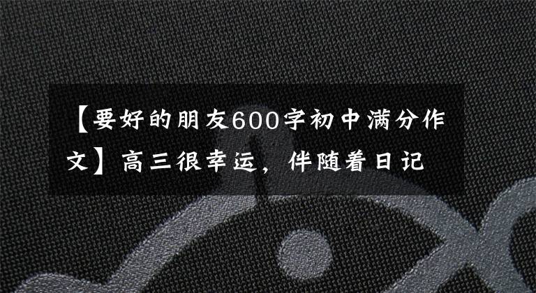 【要好的朋友600字初中滿分作文】高三很幸運(yùn)，伴隨著日記98——。我有我們