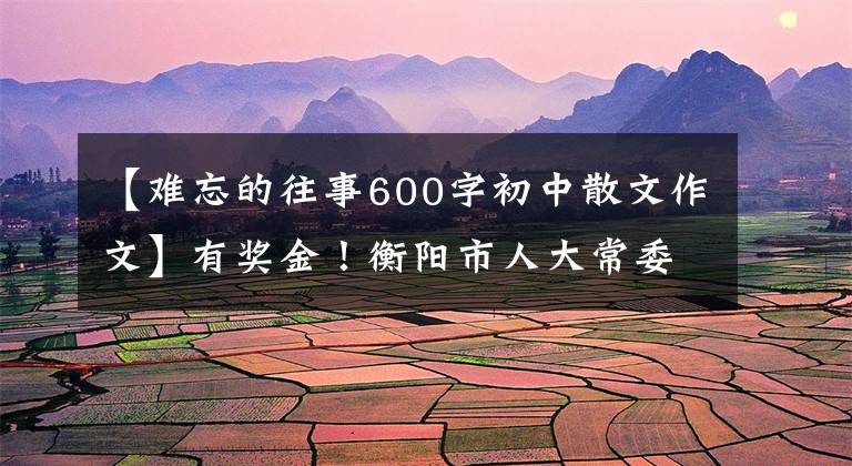 【難忘的往事600字初中散文作文】有獎(jiǎng)金！衡陽(yáng)市人大常委會(huì)開(kāi)展了主題征文“在職5年，往事難忘”