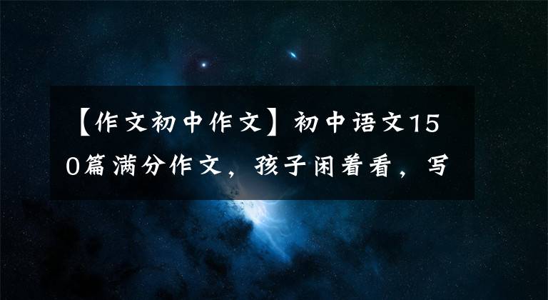 【作文初中作文】初中語文150篇滿分作文，孩子閑著看，寫作頗有收獲！建議備份一份