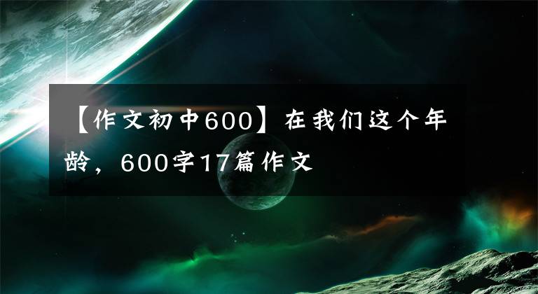 【作文初中600】在我們這個年齡，600字17篇作文