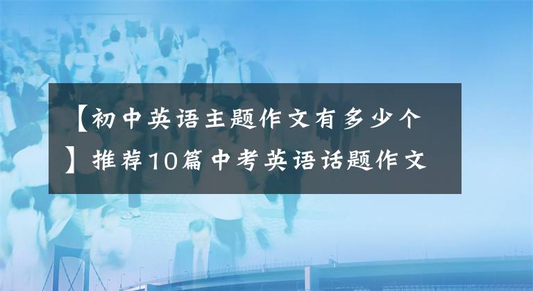 【初中英語主題作文有多少個】推薦10篇中考英語話題作文，聯(lián)考，次考！盡快傳給孩子