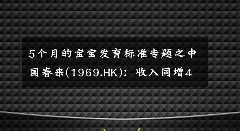 5個(gè)月的寶寶發(fā)育標(biāo)準(zhǔn)專題之中國(guó)春來(lái)(1969.HK)：收入同增48.3%，職業(yè)教育東風(fēng)下的"黑馬