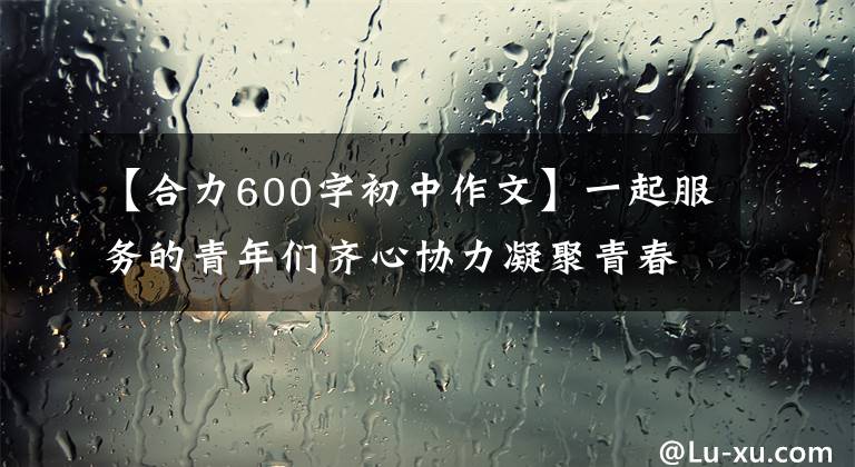 【合力600字初中作文】一起服務(wù)的青年們齊心協(xié)力凝聚青春，齊心協(xié)力。