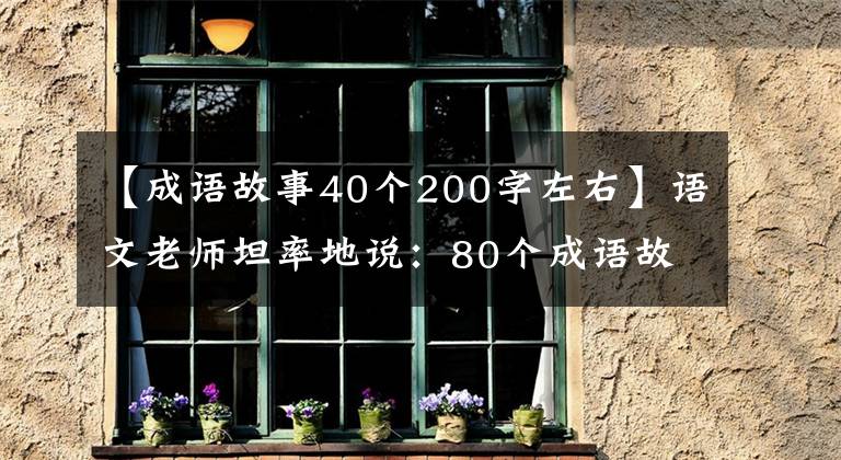 【成語(yǔ)故事40個(gè)200字左右】語(yǔ)文老師坦率地說(shuō)：80個(gè)成語(yǔ)故事，暑假可以給孩子熟悉收藏品，寫考試。