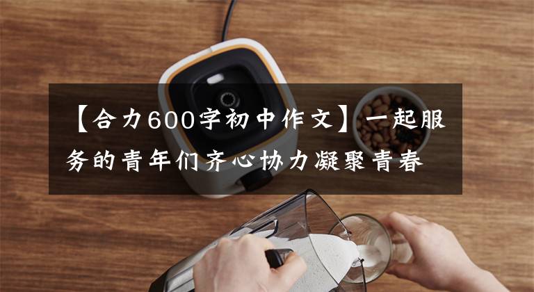 【合力600字初中作文】一起服務(wù)的青年們齊心協(xié)力凝聚青春，齊心協(xié)力。