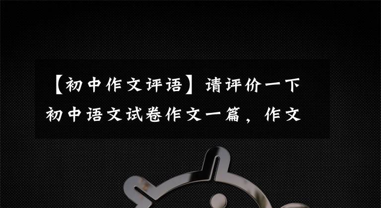 【初中作文評(píng)語(yǔ)】請(qǐng)?jiān)u價(jià)一下初中語(yǔ)文試卷作文一篇，作文怎么樣。你能得到多少分？