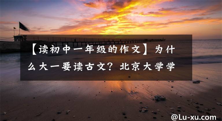 【讀初中一年級的作文】為什么大一要讀古文？北京大學(xué)學(xué)霸告訴你，讀和不讀之間的差別很大。