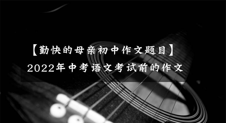 【勤快的母親初中作文題目】2022年中考語文考試前的作文猜想(12度高頻選題作文)