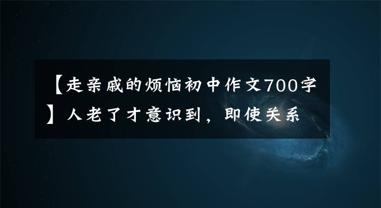 【走親戚的煩惱初中作文700字】人老了才意識到，即使關(guān)系再好，也不能讓親戚住在自己家。