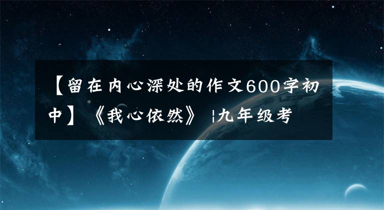 【留在內(nèi)心深處的作文600字初中】《我心依然》 |九年級(jí)考試優(yōu)秀作文鑒賞