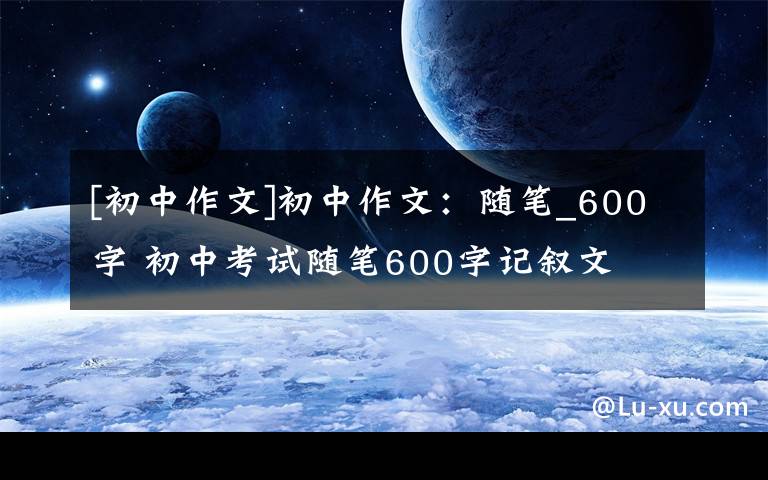 [初中作文]初中作文：隨筆_600字 初中考試隨筆600字記敘文