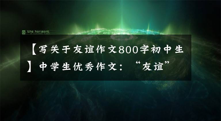 【寫關(guān)于友誼作文800字初中生】中學(xué)生優(yōu)秀作文：“友誼”主題作文