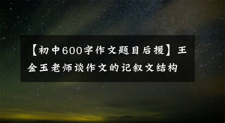 【初中600字作文題目后援】王金玉老師談作文的記敘文結(jié)構(gòu)。