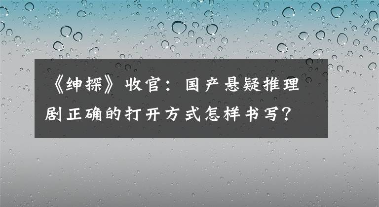 《紳探》收官：國(guó)產(chǎn)懸疑推理劇正確的打開(kāi)方式怎樣書(shū)寫(xiě)？ 紳探電視劇大全