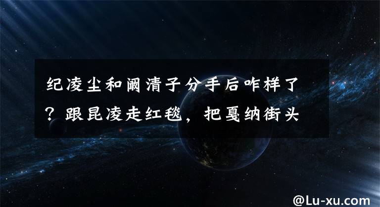 紀凌塵和闞清子分手后咋樣了？跟昆凌走紅毯，把戛納街頭當T臺 闞清子和紀凌塵一起多久