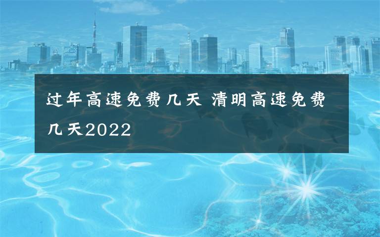 過年高速免費幾天 清明高速免費幾天2022