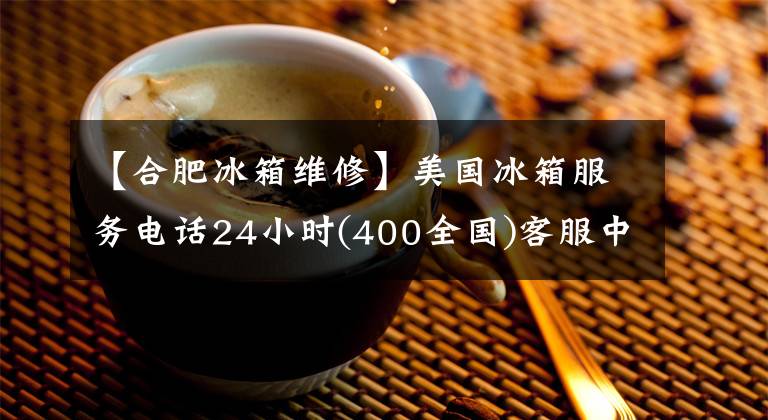 【合肥冰箱維修】美國冰箱服務電話24小時(400全國)客服中心