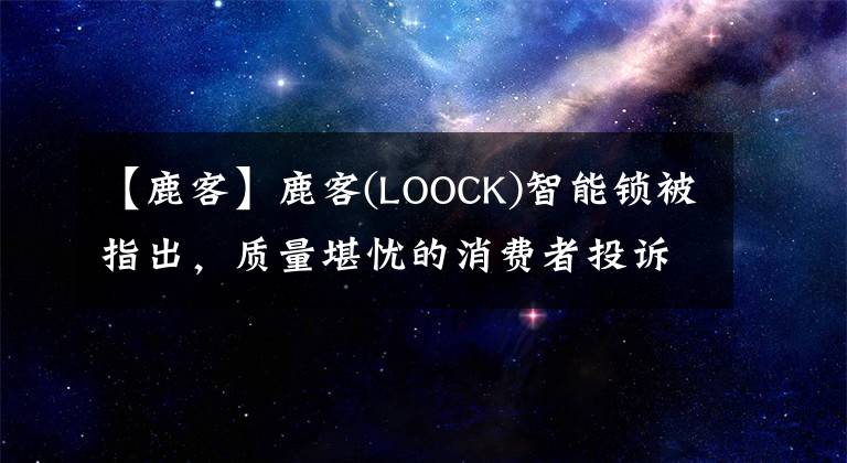 【鹿客】鹿客(LOOCK)智能鎖被指出，質(zhì)量堪憂的消費者投訴超過保質(zhì)期是不好的。