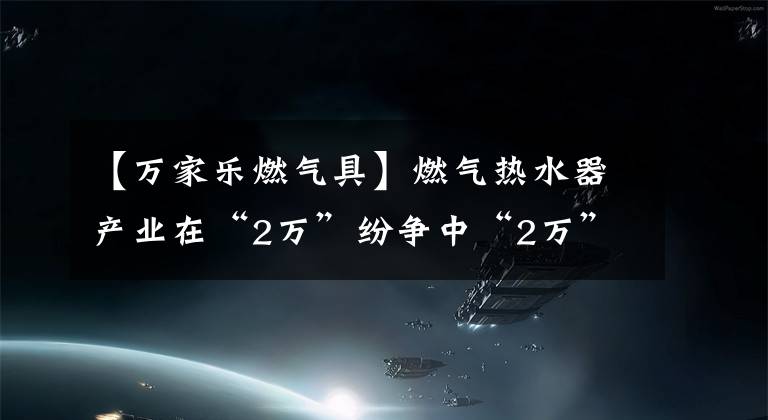 【萬家樂燃氣具】燃氣熱水器產(chǎn)業(yè)在“2萬”紛爭中“2萬”輪回|麗水的