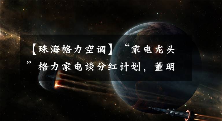 【珠海格力空調】“家電龍頭”格力家電談分紅計劃，董明珠表示看好以舊換新空調市場。