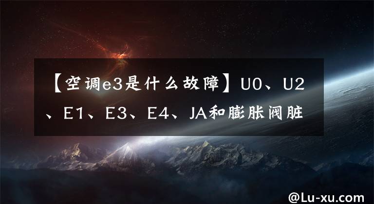 【空調(diào)e3是什么故障】U0、U2、E1、E3、E4、JA和膨脹閥臟阻塞失敗