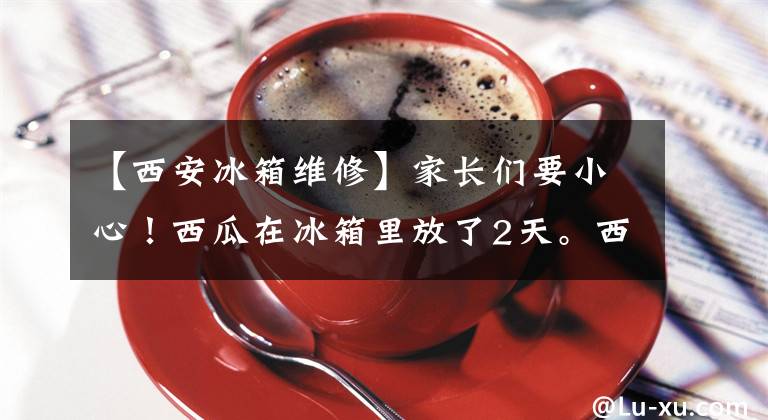 【西安冰箱維修】家長(zhǎng)們要小心！西瓜在冰箱里放了2天。西安八歲少年差點(diǎn)喪命。