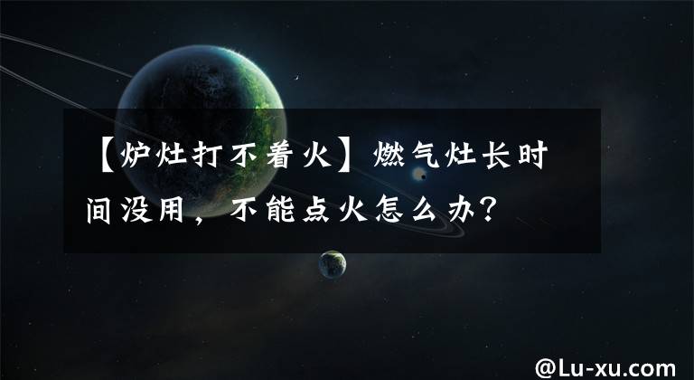 【爐灶打不著火】燃?xì)庠铋L(zhǎng)時(shí)間沒(méi)用，不能點(diǎn)火怎么辦？