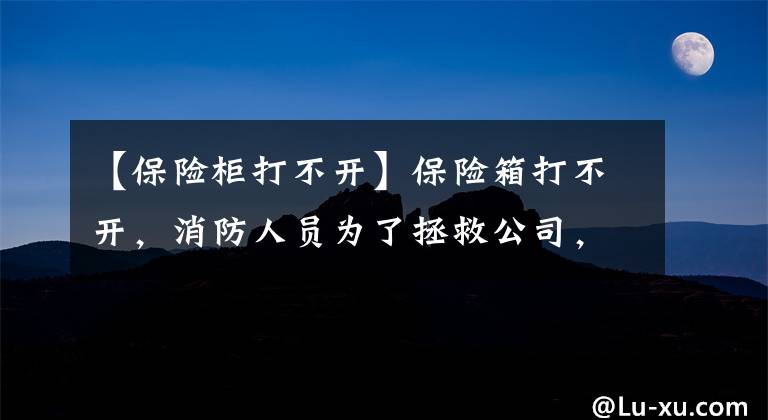 【保險柜打不開】保險箱打不開，消防人員為了拯救公司，幫助“取錢”