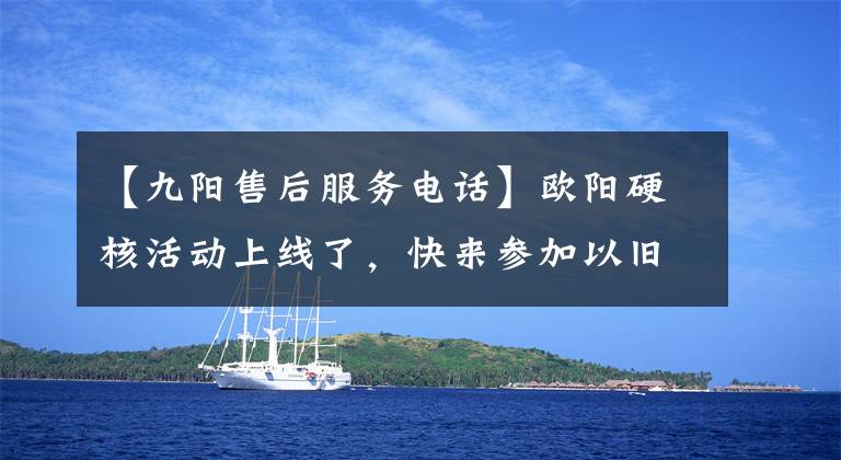 【九陽售后服務(wù)電話】歐陽硬核活動上線了，快來參加以舊換新活動吧。