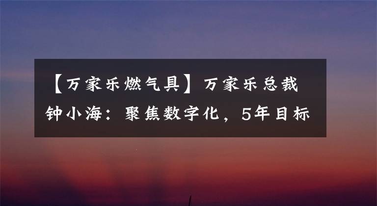 【萬家樂燃氣具】萬家樂總裁鐘小海：聚焦數(shù)字化，5年目標100億韓元。