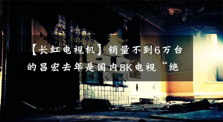 【長虹電視機】銷量不到6萬臺的昌宏去年是國內(nèi)8K電視“絕對老板”。