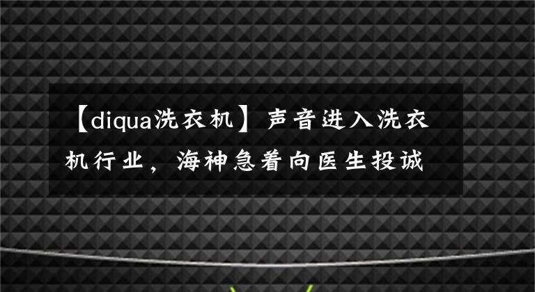 【diqua洗衣機(jī)】聲音進(jìn)入洗衣機(jī)行業(yè)，海神急著向醫(yī)生投誠嗎？