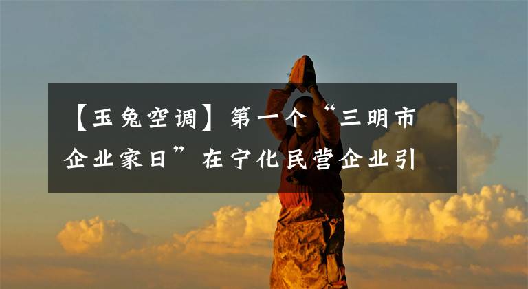 【玉兔空調(diào)】第一個(gè)“三明市企業(yè)家日”在寧化民營企業(yè)引起了熱烈反響