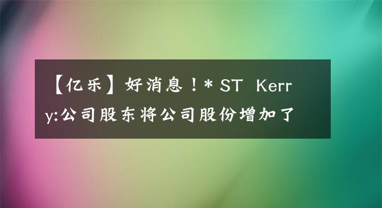 【億樂(lè)】好消息！* ST  Kerry:公司股東將公司股份增加了約178萬(wàn)股