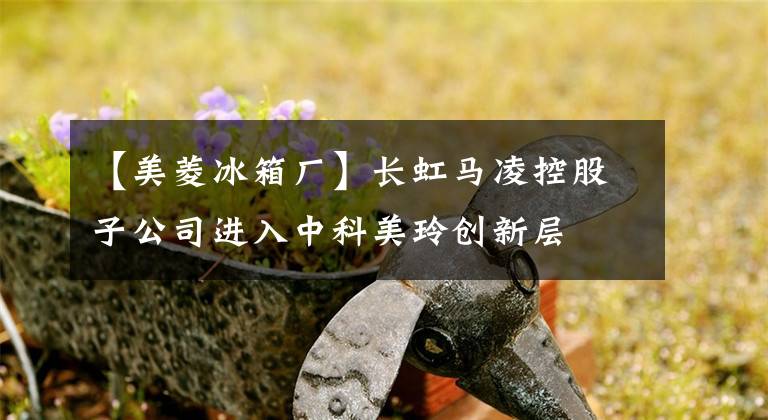 【美菱冰箱廠】長虹馬凌控股子公司進入中科美玲創(chuàng)新層