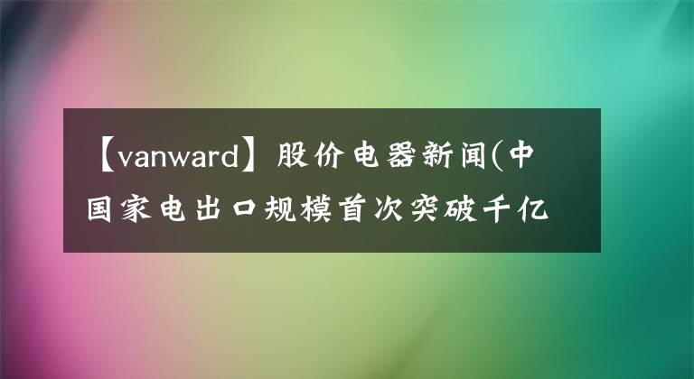 【vanward】股價(jià)電器新聞(中國家電出口規(guī)模首次突破千億美元)