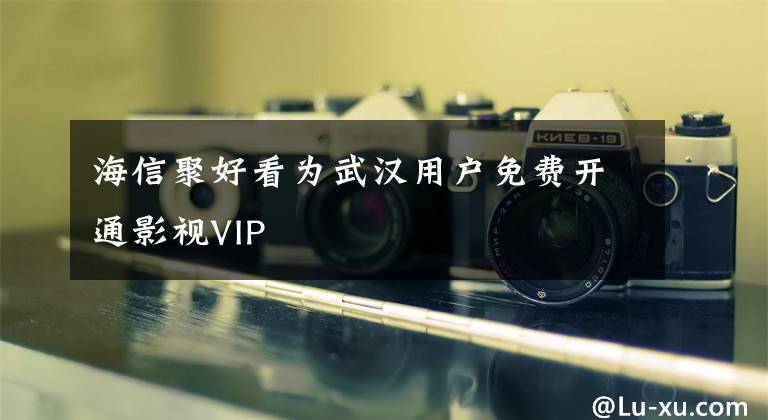 海信聚好看為武漢用戶免費開通影視VIP